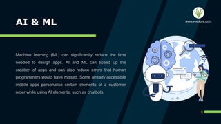 AI & ML
Machine learning (ML) can significantly reduce the time
needed to design apps. AI and ML can speed up the
creation of apps and can also reduce errors that human
programmers would have missed. Some already accessible
mobile apps personalise certain elements of a customer
order while using AI elements, such as chatbots.
5
www.v-xplore.com
 