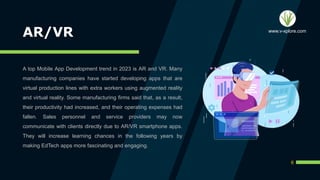 AR/VR
A top Mobile App Development trend in 2023 is AR and VR. Many
manufacturing companies have started developing apps that are
virtual production lines with extra workers using augmented reality
and virtual reality. Some manufacturing firms said that, as a result,
their productivity had increased, and their operating expenses had
fallen. Sales personnel and service providers may now
communicate with clients directly due to AR/VR smartphone apps.
They will increase learning chances in the following years by
making EdTech apps more fascinating and engaging.
6
www.v-xplore.com
 