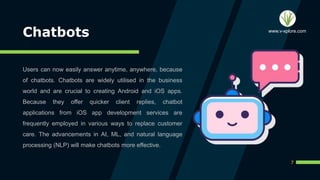 Chatbots
Users can now easily answer anytime, anywhere, because
of chatbots. Chatbots are widely utilised in the business
world and are crucial to creating Android and iOS apps.
Because they offer quicker client replies, chatbot
applications from iOS app development services are
frequently employed in various ways to replace customer
care. The advancements in AI, ML, and natural language
processing (NLP) will make chatbots more effective.
7
www.v-xplore.com
 
