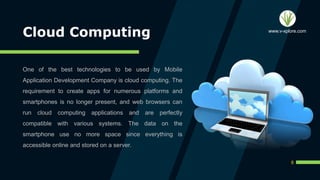 Cloud Computing
One of the best technologies to be used by Mobile
Application Development Company is cloud computing. The
requirement to create apps for numerous platforms and
smartphones is no longer present, and web browsers can
run cloud computing applications and are perfectly
compatible with various systems. The data on the
smartphone use no more space since everything is
accessible online and stored on a server.
8
www.v-xplore.com
 