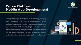 Cross-Platform
Mobile App Development
Cross-platform app development is a constantly changing
field. Businesses can use a cross-platform mobile
application development strategy to produce and deliver an
app across many platforms, including the web. As a result, it
is possible to develop a single software that targets both the
iOS and Android platforms. The quick development cycle is
another advantage for creating cross-platform applications.
9
www.v-xplore.com
 