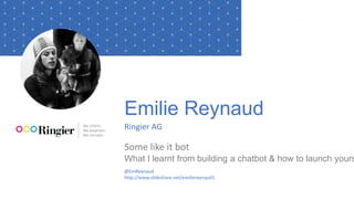 Emilie Reynaud
Ringier AG
Some like it bot
What I learnt from building a chatbot & how to launch yours
@EmReynaud
http://www.slideshare.net/emiliereynaud1
 