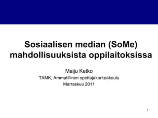 Sosiaalisen median (SoMe)
mahdollisuuksista oppilaitoksissa
                  Maiju Ketko
      TAMK, Ammatillinen opettajakorkeakoulu
               Marraskuu 2011




                                               1
 