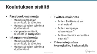 © Grapevine Media Oy
.
Koulutuksen sisältö
•  Facebook-mainonta
•  Mainoskampanjan
suunnittelu ja toteutus
•  Mainostyökalun toiminta
käytännössä
•  Kampanjan mittarit,
seuranta ja analysointi
•  Intagram-mainonta
•  Mainoskampanjan
suunnittelu ja toteutus
•  Mainostyökalun toiminta
käytännössä
•  Twitter-mainonta
•  Miten Twitterissä voi
mainostaa?
•  Miten kampanja
rakennetaan?
•  Mitä mittareita kannattaa
seurata?
•  Yhteenveto ja aikaa
kysymyksille / keskustelulle
 