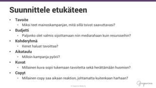© Grapevine Media Oy
.
Suunnittele etukäteen
•  Tavoite
•  Miksi teet mainoskampanjan, mitä sillä toivot saavuttavasi?
•  Budjetti
•  Paljonko olet valmis sijoittamaan niin mediarahaan kuin resursseihin?
•  Kohderyhmä
•  Kenet haluat tavoittaa?
•  Aikataulu
•  Milloin kampanja pyörii?
•  Kuvat
•  Millainen kuva sopii tukemaan tavoitetta sekä herättämään huomion?
•  Copyt
•  Millainen copy saa aikaan reaktion, johtamatta kuitenkaan harhaan?
 