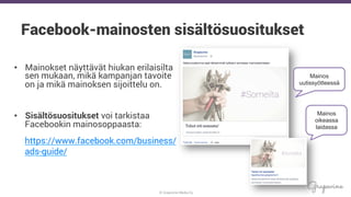 © Grapevine Media Oy
.
Facebook-mainosten sisältösuositukset
•  Mainokset näyttävät hiukan erilaisilta
sen mukaan, mikä kampanjan tavoite
on ja mikä mainoksen sijoittelu on.
•  Sisältösuositukset voi tarkistaa
Facebookin mainosoppaasta:
https://www.facebook.com/business/
ads-guide/
Mainos
uutissyötteessä
Mainos
oikeassa
laidassa
 