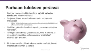© Grapevine Media Oy
.
Parhaan tuloksen perässä
•  Optimoi mainosyksikkö-tasolla ja pyöritä parhaiten
suoriutuvia mainosversioita.
•  Sulje tavoitteen kannalta huonommin suoriutuvat
mainokset
•  Allokoi näiden budjetti paremmin suoriutuville mainosjoukoille (älä deletoi,
silloin vain menetät saatua dataa).
•  Sisällön optimoinnissa keskity vain yhteen muuttujaan
kerrallaan.
•  Tutki jo saatua tietoa (kuka klikkasi, mitä mainosta ja
missä jne.), muokkaa kohdennuksia/ sijoittelua/
sisältöä sen mukaan.
²  Mutu-tuntumalla pääset alkuun, mutta saadut tulokset
määräävät suunnan ja tahdin.
 