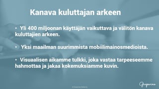 © Grapevine Media Oy
.
Kanava kuluttajan arkeen
•  Yli 400 miljoonan käyttäjän vaikuttava ja välitön kanava
kuluttajien arkeen.
•  Yksi maailman suurimmista mobiilimainosmedioista.
•  Visuaalisen aikamme tulkki, joka vastaa tarpeeseemme
hahmottaa ja jakaa kokemuksiamme kuvin.
 