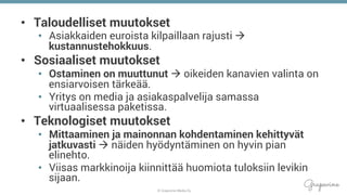 © Grapevine Media Oy
.
•  Taloudelliset muutokset
•  Asiakkaiden euroista kilpaillaan rajusti à
kustannustehokkuus.
•  Sosiaaliset muutokset
•  Ostaminen on muuttunut à oikeiden kanavien valinta on
ensiarvoisen tärkeää.
•  Yritys on media ja asiakaspalvelija samassa
virtuaalisessa paketissa.
•  Teknologiset muutokset
•  Mittaaminen ja mainonnan kohdentaminen kehittyvät
jatkuvasti à näiden hyödyntäminen on hyvin pian
elinehto.
•  Viisas markkinoija kiinnittää huomiota tuloksiin levikin
sijaan.
 