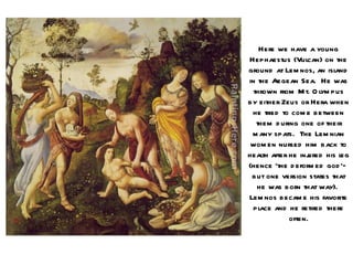 Here we have a young
Hephaestus (Vulcan) on the
ground at Lem nos, an isl  and
in the Aegean Sea. He was
  thrown from M t. O l pus
                      ym
by either Zeus or Hera when
 he tried to com e between
   them d uring one of their
 m any spats. The Lem nian
 wom en nursed him back to
health after he injured his l
                            eg
(hence ‘the d eform ed god ’—
 but one version states that
   he was born that way).
Lem nos becam e his favorite
  pl and he retired there
    ace
             often.
 