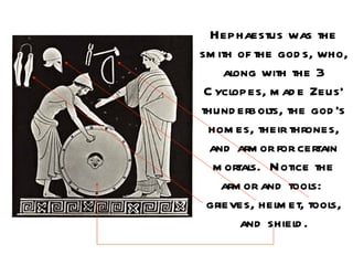 Hephaestus was the
sm ith of the god s, who,
    along with the 3
 C yclopes, m ad e Zeus’
thund erbolts, the god ’s
  hom es, their thrones,
  and arm or for certain
   m ortals. Notice the
    arm or and tools:
 grieves, helm et, tools,
        and shield .
 