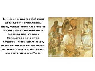 This scene is from the Il which
                            iad
    we’ll stud y in several weeks.
Thetis, Achilles’ m other, is sitting on
  the right, seeing her refl ection in
       the shiel hel by either
                d     d
      Hephaestus or one of the
  C yclopes. In this Rom an fresco,
notice the arm or in the foreground ,
 the helm et bel left, and the foot
                  ow
    rest below the feet of Thetis.
 