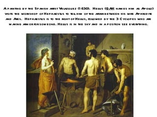 A painting by the Spanish artist Velazquez (1 630). Hel (GAH nam es him as Apolo)
                                                         ius                           l
visits the workshop of Hephaestus to tel him of the affair between his wife Aphrod ite
                                           l
 and Ares. Hephaestus is to the right of Hel folowed by the 3 C ycl
                                               ius, l                     opes who are
   m aking arm or for som eone. Helius is in the sky and in a position see everything.
 