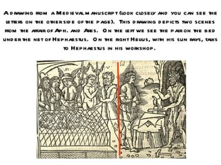 A d rawing from a M ed ieval m anuscript (look closely and you can see the
 letters on the other sid e of the page). This d rawing d epicts two scenes
from the affair of Aph. and Ares. O n the left we see the pair on the bed
und er the net of Hephaestus. O n the right Helius, with his sun rays, talks
                      to Hephaestus in his workshop.
 