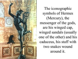 The iconographic
  symbols of Hermes
     (Mercury), the
 messenger of the gods,
  are his winged cap,
winged sandals (usually
one of the other) and his
caduceus, his staff with
   two snakes wound
        around it.
 