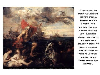 “Q uos ego!” by
Peter Paul Rubens
  (1 577-1 640), a
  Flem ish m aster
    painter. This
 d epicts Neptune
 cal ing the seas
     m
  and banishing
Aeol the god of
      us,
   the wind who
created a storm for
  Juno in ord er to
 sink the ships of
 Aeneas, a Troj  an
   refugee of the
Troj War as tol
     an            d
      by Virgil.
 