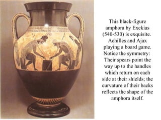 This black-figure
  amphora by Exekias
(540-530) is exquisite.
   Achilles and Ajax
 playing a board game.
 Notice the symmetry:
 Their spears point the
 way up to the handles
 which return on each
side at their shields; the
curvature of their backs
reflects the shape of the
     amphora itself.
 