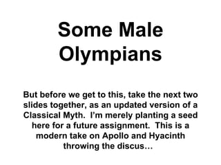 Some Male
        Olympians
But before we get to this, take the next two
slides together, as an updated version of a
Classical Myth. I’m merely planting a seed
  here for a future assignment. This is a
    modern take on Apollo and Hyacinth
          throwing the discus…
 