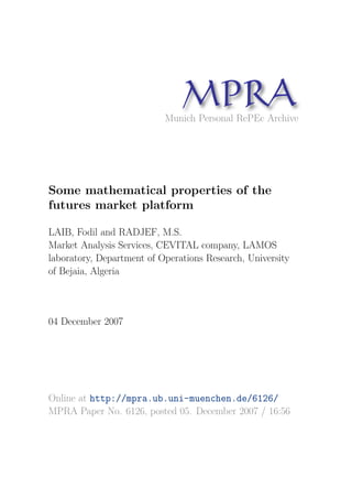 MP A
                                 R
                           Munich Personal RePEc Archive




Some mathematical properties of the
futures market platform

LAIB, Fodil and RADJEF, M.S.
Market Analysis Services, CEVITAL company, LAMOS
laboratory, Department of Operations Research, University
of Bejaia, Algeria



04 December 2007




Online at http://mpra.ub.uni-muenchen.de/6126/
MPRA Paper No. 6126, posted 05. December 2007 / 16:56
 