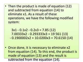 Then the product is made of equation (12) and subtracted from equation (14) to eliminate x1. As a result of these operations, we have the following modified system:     3x1 - 0.1x2 - 0.2x3 = 7.85 (12)     7.00333x2 - 0.293333x3 = 19 561 (13)   - 0.1900002x2 + 10.0200x3 = 70.6150 (14) Once done, it is necessary to eliminate x2 from equation (14). To this end, the product is made of equation (13) and the result is subtracted from the equation (14).