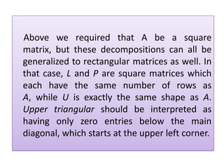  Above we required that A be a square matrix, but these decompositions can all be generalized to rectangular matrices as well. In that case, L and P are square matrices which each have the same number of rows as A, while U is exactly the same shape as A. Upper triangular should be interpreted as having only zero entries below the main diagonal, which starts at the upper left corner.