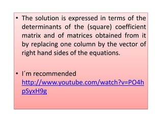 The solution is expressed in terms of the determinants of the (square) coefficient matrix and of matrices obtained from it by replacing one column by the vector of right hand sides of the equations.I´m recommended http://www.youtube.com/watch?v=PO4hpSyxH9g