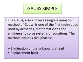 GAUSS SIMPLEThe Gauss, also known as single-elimination method of Gauss, is one of the first techniques used by actuaries, mathematicians and engineers to solve systems of equations. The method includes two phases:    • Elimination of the unknowns ahead• Replacement back