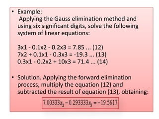 Example:  Applying the Gauss elimination method and using six significant digits, solve the following system of linear equations: 3x1 - 0.1x2 - 0.2x3 = 7.85 ... (12) 7x2 + 0.1x1 - 0.3x3 = -19.3 ... (13) 0.3x1 - 0.2x2 + 10x3 = 71.4 ... (14) Solution. Applying the forward elimination process, multiply the equation (12) and subtracted the result of equation (13), obtaining: 