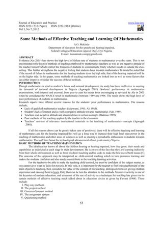 Journal of Education and Practice                                                                         www.iiste.org
ISSN 2222-1735 (Paper) ISSN 2222-288X (Online)
Vol 3, No 7, 2012


 Some Methods of Effective Teaching and Learning Of Mathematics
                                                  A.O. Makinde
                            Department of education for the speech and hearing impaired,
                             Federal College of Education (special Oyo), Oyo Nigeria.
                                      E-mail: domakinde.comp@gmail.com
ABSTRACT
Evidence (Ale 2005) has shown the high level of failure rate of students in mathematics over the years. This is not
unconnected with the poor methods of teaching employed by mathematics teachers as well as the negative attitude of
the teacher himself which restrict the freedom of students to communicate freely whether inside or outside the class
setting. This further strengthens the negative feeling that students have towards mathematics. It should be noted that
if the record of failure in mathematics for the hearing students is on the high side, that of the hearing impaired will be
on the higher side. In this paper, some methods of teaching mathematics are looked into as well as some factors that
can either improve or hinder the success of these methods.
INTRODUCTION
Though mathematics is vital to student’s future and national development; its study has been ineffective in meeting
the demands of national development in Nigeria (Agwagah 2001). Students’ performance in mathematics
examinations, both internal and external, from year to year has never been encouraging as revealed by Ale in 2005
when he considered the WASCE result in mathematics between 1989 and 1998. The result shows the high level of
poor performance of students in mathematics.
Research reports have offered several reasons for the students’ poor performance in mathematics. The reasons
include;
  • Lack of qualified mathematics teachers (Adewumi, 1981; Ali 1985).
  • Student’s lack of interest and as well as negative attitude towards mathematics (Ale, 1989).
  • Teachers own negative attitude and incompetence in certain concepts (Badmus 1989).
  • Poor methods of the teaching applied by the teacher in the classroom
  • Teachers’ non-use of relevance instructional materials in the teaching of mathematics concepts (Agwagah
       2001).

          If all the reasons above can be greatly taken care of positively, there will be effective teaching and learning
of mathematics and for the hearing impaired this will go a long way to increase their high level man power in the
teaching of mathematics and other areas of sciences as well as creating a remarkable enthusiasm in students towards
mathematics. This will later boost the technological advancement of our great country Nigeria.
BASIC METHODS OF TEACHING MATHEMATICS
          The ideal teacher knows all about his children hearing or hearing impaired, how they grow, their needs and
capabilities as individual at each stage in their development. He is aware of the fact that they are learning indirectly
from their whole environment as well as from his direct teaching and he seeks to make the best use of both means [5].
The outcome of this approach may be interpreted as: child-centred teaching which in turn promotes learning and
makes the students confident and also ready to contribute to the teaching learning activities.
          For the teacher to be able to make the teaching child-centred, he must be confident of the subject matter, as
one cannot give what he does not possess. In this vein, it is important for the teacher to first reassured himself of the
main objects in teaching, then considers the value of the content of his teaching, distinguish between giving children
experience and causing them to learn. Only then can he turn his attention to the methods. Moreover activity is one of
the keynotes of modern education, and extension of the use of activity as a technique for teaching has given rise to
certain methods of effective teaching much talked about in education circles as given by Farrant (1964). These
include:
    I. Play-way methods
   II. The project method
  III. Centres of interest method
 IV. The assignment system
   V. Questioning method

                                                           53
 