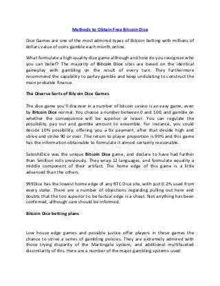 Methods to Obtain Free Bitcoin Dice
Dice Games are one of the most admired types of Bitcoin betting with millions of
dollars value of coins gamble each month online.
What formulate a high-quality dice game although and how do you recognize who
you can belief? The majority of Bitcoin Dice sites are based on the identical
gameplay with gambling on the result of every turn. They furthermore
recommend the capability to parlay gamble and keep undulating to construct the
main probable finance.
The Diverse Sorts of Bitcoin Dice Games
The dice game you’ll discover in a number of bitcoin casino is an easy game, even
by Bitcoin Dice normal. You choose a number between 0 and 100, and gamble on
whether the consequence will be superior or lesser. You can regulate the
possibility, pay out and gamble amount to ensemble. For instance, you could
decide 10% possibility, offering you a 9x payment, after that decide high and
strive and strike 90 or over. The return to player proportion is 99% and this game
has the information obtainable to formulate it almost certainly reasonable.
SatoshiDice was the unique Bitcoin Dice game, and declare to have had further
than 5million rolls previously. They wrap 12 languages, and formulate equality a
middle component of their artifact. The home edge of this game is a little
advanced than the others.
999Dice has the lowest home edge of any BTC Dice site, with just 0.2% used from
every stake. There are a number of objections regarding pulling out here and
doubts that the too superior to be factual edge is a cheat. Not anything has been
confirmed, although care should be informed.
Bitcoin Dice betting plans
Low house edge games and possible justice offer players in these games the
chance to strive a series of gambling policies. They are extremely admired with
those trying disparity of the Martingale system, and additional multifaceted
dissimilarity of this. Here are a number of the major gambling systems used:
 