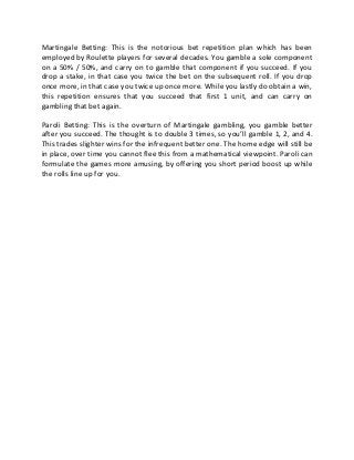 Martingale Betting: This is the notorious bet repetition plan which has been
employed by Roulette players for several decades. You gamble a sole component
on a 50% / 50%, and carry on to gamble that component if you succeed. If you
drop a stake, in that case you twice the bet on the subsequent roll. If you drop
once more, in that case you twice up once more. While you lastly do obtain a win,
this repetition ensures that you succeed that first 1 unit, and can carry on
gambling that bet again.
Paroli Betting: This is the overturn of Martingale gambling, you gamble better
after you succeed. The thought is to double 3 times, so you’ll gamble 1, 2, and 4.
This trades slighter wins for the infrequent better one. The home edge will still be
in place, over time you cannot flee this from a mathematical viewpoint. Paroli can
formulate the games more amusing, by offering you short period boost up while
the rolls line up for you.
 