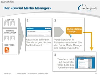 Dauerwerbefolie


   Der »Social Media Manager«


     AGENTUR
                                2                                  3

     INTERNE
   ABTEILUNGEN
                     1
                               Redakteure schreiben                Verantwortlicher im
                               über deren geschützten              Unternehmen arbeitet über
    RSS FEEDS                  Twitter Account                     den Social Media Manager
                                                                   und gibt die Tweets frei.


                                                                   4
                                                                        Tweet erscheint
                                                                         auf Corporate-
                                                                       Twitter-Seite des
                                                                         Unternehmens

   Januar 2011    Tobias Uffmann | © medienfabrik Gütersloh GmbH                               16
 