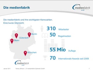 Die medienfabrik


Die medienfabrik und ihre wichtigsten Kennzahlen.
Eine kurze Übersicht:

                                                                310   Mitarbeiter


                  Gütersloh
                                        Berlin
                                                                 50   Regelmedien
              Bonn




                                 München
                                                                55 Mio          Auflage


                                                                70    Internationale Awards seit 2008



Januar 2011    Tobias Uffmann | © medienfabrik Gütersloh GmbH                                       3
 