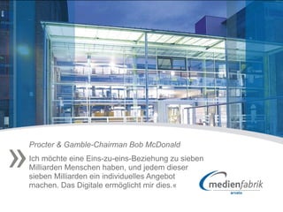»
    Procter & Gamble-Chairman Bob McDonald
    Ich möchte eine Eins-zu-eins-Beziehung zu sieben
    Milliarden Menschen haben, und jedem dieser
    sieben Milliarden ein individuelles Angebot
    machen. Das Digitale ermöglicht mir dies.«
 