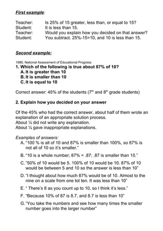 First example:

Teacher:           Is 25% of 15 greater, less than, or equal to 15?
Student:           It is less than 15.
Teacher:           Would you explain how you decided on that answer?
Student:           You subtract. 25%-15=10, and 10 is less than 15.


Second example:

1986, National Assessment of Educational Progress
1. Which of the following is true about 87% of 10?
   A. It is greater than 10
   B. It is smaller than 10
   C. It is equal to 10

Correct answer: 45% of the students (7th and 8th grade students)

2. Explain how you decided on your answer

Of the 45% who had the correct answer, about half of them wrote an
explanation of an appropriate solution process.
About ¼ did not write any explanation.
About ¼ gave inappropriate explanations.

Examples of answers:
  A. “100 % is all of 10 and 87% is smaller than 100%, so 87% is
     not all of 10 so it’s smaller.”
   B. “10 is a whole number; 87% = .87; .87 is smaller than 10.”
   C. “50% of 10 would be 5. 100% of 10 would be 10. 87% of 10
      would be between 5 and 10 so the answer is less than 10”
   D. “I thought about how much 87% would be of 10. Almost to the
      nine on a scale from one tot ten. It was less than 10”
   E. “ There’s 8 as you count up to 10, so I think it’s less.”
   F. “Because 10% of 87 is 8.7, and 8.7 is less than 10”
   G. “You take the numbers and see how many times the smaller
      number goes into the larger number”
 