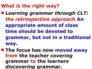 What is the right way? Learning grammar through CLT:  the retrospective approach   An appropriate amount of class time should be devoted to grammar, but not in a traditional way. The focus has now  moved away   from  the teacher  covering  grammar  to  the learners  discovering  grammar.  