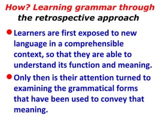 How? Learning grammar through  the retrospective approach   Learners are first exposed to new language in a comprehensible context, so that they are able to understand its function and meaning.  Only then is their attention turned to examining the grammatical forms that have been used to convey that meaning.   