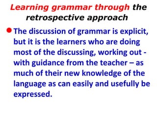 Learning grammar through  the retrospective approach   The discussion of grammar is explicit, but it is the learners who are doing most of the discussing, working out - with guidance from the teacher – as much of their new knowledge of the language as can easily and usefully be expressed.   