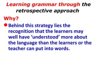 Learning grammar through  the retrospective approach   Why? Behind this strategy lies the recognition that the learners may well have ‘understood’ more about the language than the learners or the teacher can put into words.  