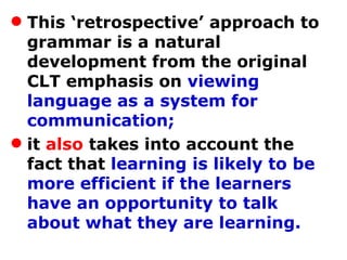 This ‘retrospective’ approach to grammar is a natural development from the original CLT emphasis on  viewing language as a system for communication;  it  also  takes into account the fact that  learning is likely to be more efficient if the learners have an opportunity to talk about what they are learning.   