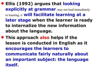 Ellis (1992) argues that  looking explicitly at grammar   may not lead immediately to learning, it   will facilitate learning at a later stage  when the learner is ready to internalize the new information about the language.  This approach  also  helps if the lesson is conducted in English as it  encourages the learners to communicate fairly naturally about an important subject: the language itself. 