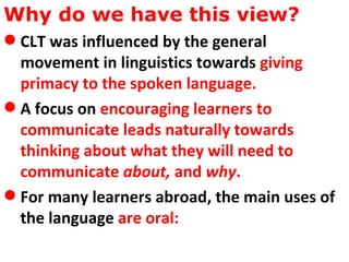 Why do we have this view?  CLT was influenced by the general movement in linguistics towards  giving primacy to the spoken language.   A focus on  encouraging learners to communicate leads naturally towards thinking about what they will need to communicate  about,  and  why .   For many learners abroad, the main uses of the language  are oral:   