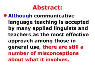 Abstract: Although  communicative language teaching is accepted by many applied linguists and teachers as the most effective approach among those in general use,  there are still a number of misconceptions about what it involves.  