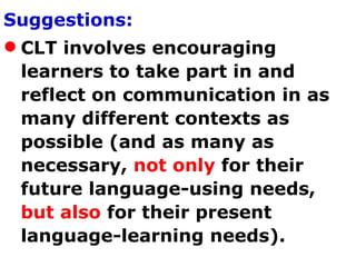 Suggestions: CLT involves encouraging learners to take part in and reflect on communication in as many different contexts as possible (and as many as necessary,  not only  for their future language-using needs,  but also  for their present language-learning needs).  