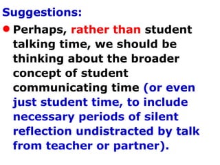 Suggestions: Perhaps,  rather than  student talking time, we should be thinking about the broader concept of student communicating time  (or even just student time, to include necessary periods of silent reflection undistracted by talk from teacher or partner).   