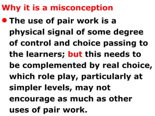 Why it is a misconception The use of pair work is a physical signal of some degree of control and choice passing to the learners;  but  this needs to be complemented by real choice, which role play, particularly at simpler levels, may not encourage as much as other uses of pair work.  