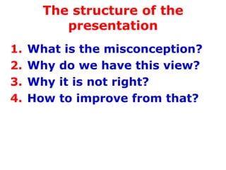 The structure of the presentation What is the misconception? Why do we have this view? Why it is not right? How to improve from that? 