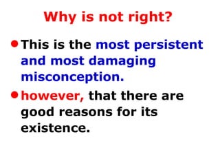 Why is not right?   This is the  most persistent and most damaging misconception.   however,  that there are good reasons for its existence.   