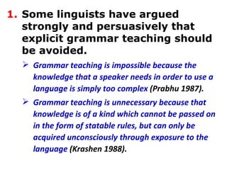 Some linguists have argued strongly and persuasively that explicit grammar teaching should be avoided.  Grammar teaching is impossible because the knowledge that a speaker needs in order to use a language is simply too complex  (Prabhu 1987).   Grammar teaching is unnecessary because that knowledge is of a kind which cannot be passed on in the form of statable rules, but can only be acquired unconsciously through exposure to the language  (Krashen 1988).   