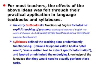 For most teachers, the effects of the above ideas was felt through their practical application in language textbooks and syllabuses.   the early  textbooks  like  Functions of English  included no explicit teaching of grammar  (although Functions of English was aimed at students who  had typically already been through a more conventional grammar-based course).   Syllabuses  defined the teaching aims predominantly functional e.g.  (‘make a telephone call to book a hotel room’; ‘scan a written text to extract specific information’), and ignored or minimized the underlying  knowledge of the language  that they would need to actually perform those tasks.  